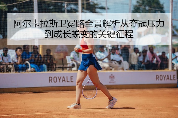 阿尔卡拉斯卫冕路全景解析从夺冠压力到成长蜕变的关键征程
