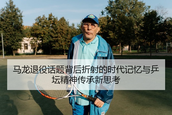 马龙退役话题背后折射的时代记忆与乒坛精神传承新思考